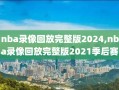 nba录像回放完整版2024,nba录像回放完整版2021季后赛