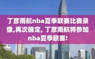 丁彦雨航nba夏季联赛比赛录像,再次确定, 丁彦雨航将参加nba夏季联赛!