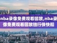 nba录像免费观看回放,nba录像免费观看回放独行侠快船