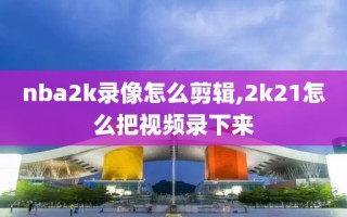 nba2k录像怎么剪辑,2k21怎么把视频录下来