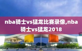 nba骑士vs猛龙比赛录像,nba骑士vs猛龙2018