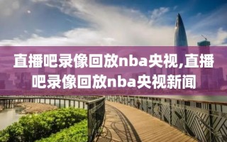 直播吧录像回放nba央视,直播吧录像回放nba央视新闻