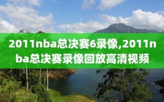 2011nba总决赛6录像,2011nba总决赛录像回放高清视频