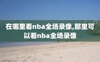 在哪里看nba全场录像,那里可以看nba全场录像