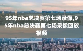 95年nba总决赛第七场录像,95年nba总决赛第七场录像回放视频