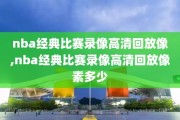 nba经典比赛录像高清回放像,nba经典比赛录像高清回放像素多少