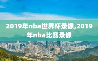 2019年nba世界杯录像,2019年nba比赛录像