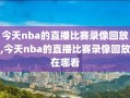 今天nba的直播比赛录像回放,今天nba的直播比赛录像回放在哪看