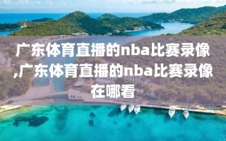 广东体育直播的nba比赛录像,广东体育直播的nba比赛录像在哪看