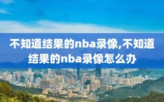 不知道结果的nba录像,不知道结果的nba录像怎么办