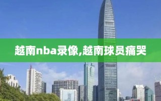 越南nba录像,越南球员痛哭