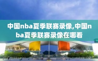 中国nba夏季联赛录像,中国nba夏季联赛录像在哪看
