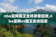 nba篮网国王全场录像回放,nba篮网vs国王全场回放