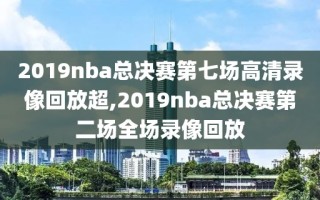 2019nba总决赛第七场高清录像回放超,2019nba总决赛第二场全场录像回放