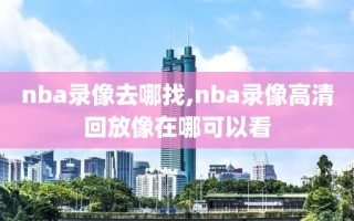 nba录像去哪找,nba录像高清回放像在哪可以看