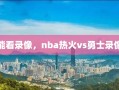 能看录像，nba热火vs勇士录像