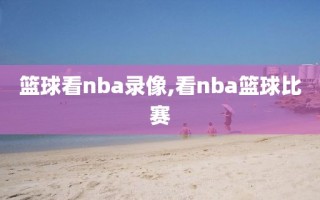 篮球看nba录像,看nba篮球比赛