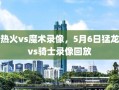 热火vs魔术录像，5月6日猛龙vs骑士录像回放