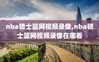 nba骑士篮网视频录像,nba骑士篮网视频录像在哪看