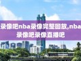 录像吧nba录像完整回放,nba录像吧录像直播吧