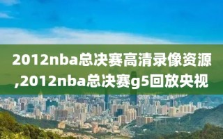 2012nba总决赛高清录像资源,2012nba总决赛g5回放央视