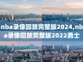 nba录像回放完整版2024,nba录像回放完整版2022勇士