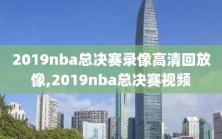 2019nba总决赛录像高清回放像,2019nba总决赛视频