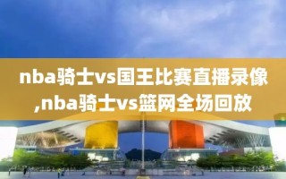 nba骑士vs国王比赛直播录像,nba骑士vs篮网全场回放