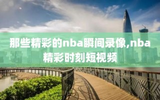 那些精彩的nba瞬间录像,nba精彩时刻短视频