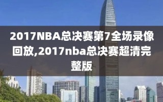 2017NBA总决赛第7全场录像回放,2017nba总决赛超清完整版