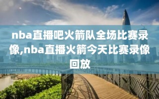 nba直播吧火箭队全场比赛录像,nba直播火箭今天比赛录像回放