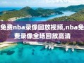 免费nba录像回放视频,nba免费录像全场回放高清