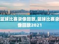 篮球比赛录像回放,篮球比赛录像回放2021