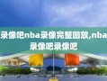 录像吧nba录像完整回放,nba录像吧录像吧