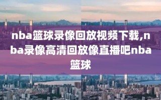 nba篮球录像回放视频下载,nba录像高清回放像直播吧nba篮球