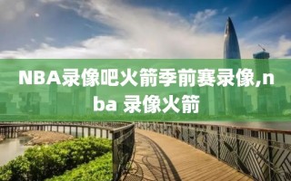NBA录像吧火箭季前赛录像,nba 录像火箭