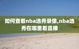 如何查看nba选秀录像,nba选秀在哪里看直播