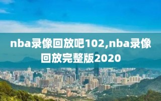 nba录像回放吧102,nba录像回放完整版2020