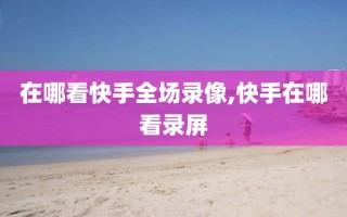 在哪看快手全场录像,快手在哪看录屏