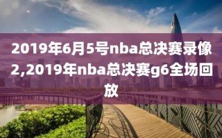 2019年6月5号nba总决赛录像2,2019年nba总决赛g6全场回放