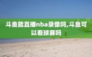 斗鱼能直播nba录像吗,斗鱼可以看球赛吗