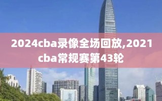 2024cba录像全场回放,2021cba常规赛第43轮