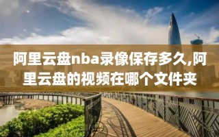 阿里云盘nba录像保存多久,阿里云盘的视频在哪个文件夹