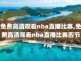 免费高清观看nba直播比赛,免费高清观看nba直播比赛四节