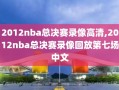 2012nba总决赛录像高清,2012nba总决赛录像回放第七场中文