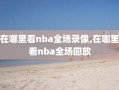 在哪里看nba全场录像,在哪里看nba全场回放