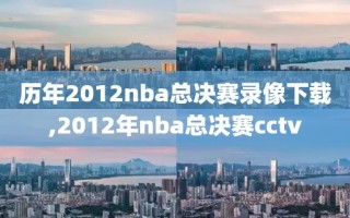 历年2012nba总决赛录像下载,2012年nba总决赛cctv