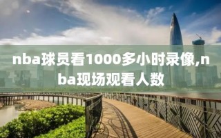 nba球员看1000多小时录像,nba现场观看人数