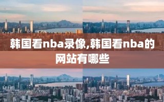 韩国看nba录像,韩国看nba的网站有哪些