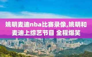 姚明麦迪nba比赛录像,姚明和麦迪上综艺节目 全程爆笑